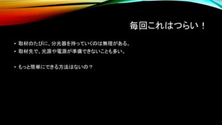 毎回これはつらい！
• 取材のたびに、分光器を持っていくのは無理がある。
• 取材先で、光源や電源が準備できないことも多い。
• もっと簡単にできる方法はないの？
 
