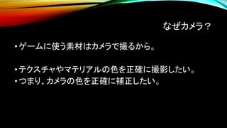 なぜカメラ？
•ゲームに使う素材はカメラで撮るから。
•テクスチャやマテリアルの色を正確に撮影したい。
•つまり、カメラの色を正確に補正したい。
 