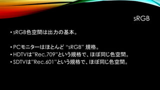 sRGB
• sRGB色空間は出力の基本。
• PCモニターはほとんど “sRGB” 規格。
• HDTVは”Rec.709”という規格で、ほぼ同じ色空間。
• SDTVは”Rec.601”という規格で、ほぼ同じ色空間。
 