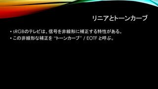 リニアとトーンカーブ
• sRGBのテレビは、信号を非線形に補正する特性がある。
• この非線形な補正を “トーンカーブ” / EOTF と呼ぶ。
 