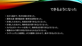 できるようになった
• 光から脳まで、色の仕組みを知った。
• 標準光源・標準観測者・標準色空間を知った。
• 計測した分光から、色度を計算できるようになった。
• 計測した分光から、物体色を計算できるようになった。
• カメラとカラーチャートを用いて、物体色を計算できるようになった。
• 複数のカメラ間での色が合わせられるようになった。
• ライティングした結果を、sRGB規格に合わせて、表示できるようになった。
 
