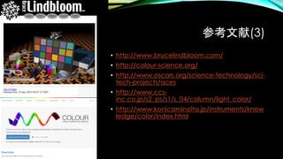 参考文献(3)
• http://www.brucelindbloom.com/
• http://colour-science.org/
• http://www.oscars.org/science-technology/sci-
tech-projects/aces
• http://www.ccs-
inc.co.jp/s2_ps/s1/s_04/column/light_color/
• http://www.konicaminolta.jp/instruments/know
ledge/color/index.html
 