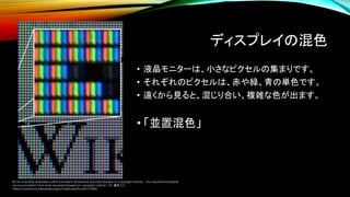 ディスプレイの混色
• 液晶モニターは、小さなピクセルの集まりです。
• それぞれのピクセルは、赤や緑、青の単色です。
• 遠くから見ると、混じり合い、複雑な色が出ます。
• 「並置混色」
By No machine-readable author provided. Ravedave assumed (based on copyright claims). - No machine-readable
source provided. Own work assumed (based on copyright claims)., CC 表示 2.5,
https://commons.wikimedia.org/w/index.php?curid=710606
 