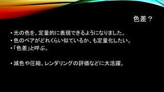 色差？
• 光の色を、定量的に表現できるようになりました。
• 色のペアがどれくらい似ているか、も定量化したい。
• 「色差」と呼ぶ。
• 減色や圧縮、レンダリングの評価などに大活躍。
 