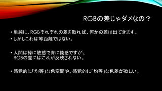 RGBの差じゃダメなの？
• 単純に、RGBそれぞれの差を取れば、何かの差は出てきます。
• しかしこれは等距離ではない。
• 人間は緑に敏感で青に鈍感ですが、
RGBの差にはこれが反映されない。
• 感覚的に「均等」な色空間や、感覚的に「均等」な色差が欲しい。
 