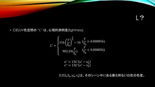 L？
• CIELUV色空間の “L” は、心理的測明度(lightness)
𝐿∗ =
116
𝑌
𝑌0
1
3
− 16
903.29(
𝑌
𝑌0
)
(
𝑌
𝑌0
> 0.008856)
(
𝑌
𝑌0
< 0.008856)
𝑢∗ = 13𝐿∗ 𝑢′ − 𝑢0
′
𝑣∗
= 13𝐿∗
𝑣′
− 𝑣0
′
ただし𝑌0, 𝑢0
′
, 𝑣0
′
は、そのシーン中にある最も明るい白色の色度。
 