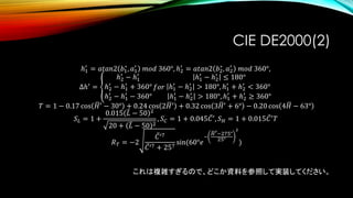 CIE DE2000(2)
ℎ1
′
= 𝑎𝑡𝑎𝑛2 𝑏1
∗
, 𝑎1
′
𝑚𝑜𝑑 360°, ℎ2
′
= 𝑎𝑡𝑎𝑛2 𝑏2
∗
, 𝑎2
′
𝑚𝑜𝑑 360°,
Δℎ′ = ൞
ℎ2
′
− ℎ1
′
ℎ2
′
− ℎ1
′
+ 360°
ℎ2
′
− ℎ1
′
− 360°
𝑓𝑜𝑟
ℎ1
′
− ℎ2
′
≤ 180°
ℎ1
′
− ℎ2
′
> 180°, ℎ1
′
+ ℎ2
′
< 360°
ℎ1
′
− ℎ2
′
> 180°, ℎ1
′
+ ℎ2
′
≥ 360°
𝑇 = 1 − 0.17 cos ഥ𝐻′ − 30° + 0.24 cos 2 ഥ𝐻′ + 0.32 cos 3 ഥ𝐻′ + 6° − 0.20 cos 4 ഥ𝐻 − 63°
𝑆 𝐿 = 1 +
0.015 ത𝐿 − 50 2
20 + ത𝐿 − 50 2
, 𝑆 𝐶 = 1 + 0.045 ҧ𝐶′, 𝑆 𝐻 = 1 + 0.015 ҧ𝐶′ 𝑇
𝑅 𝑇 = −2
ҧ𝐶′7
ҧ𝐶′7 + 257
sin(60°𝑒
−
ഥ𝐻′−275°
25°
2
)
これは複雑すぎるので、どこか資料を参照して実装してください。
 