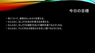 今日の目標
• 色について、検索のとっかかりを覚える。
• なんとなく、正しそうな色の計算方法を覚える。
• なんとなく、正しそうな撮影方法とか機材を選べるようになる。
• なんとなく、テレビの出力設定とかを正しく選べるようになる。
 
