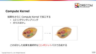 Copyright  Drecom Co.,  Ltd.  All  Rights  Reserved. 100
結果をさらに Compute  Kernel  で加⼯工する
• 1/2  にダウンサンプリング
• ガウスぼかし
Compute  Kernel
このぼかした結果を最終的なコンポジットパスで合成する
 