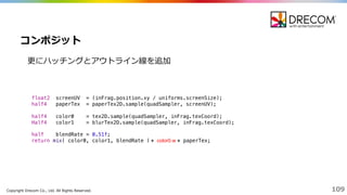 Copyright  Drecom Co.,  Ltd.  All  Rights  Reserved. 109
更更にハッチングとアウトライン線を追加
コンポジット
float2 screenUV = (inFrag.position.xy / uniforms.screenSize);
half4 paperTex = paperTex2D.sample(quadSampler, screenUV);
half4 color0 = tex2D.sample(quadSampler, inFrag.texCoord);
Half4 color1 = blurTex2D.sample(quadSampler, inFrag.texCoord);
half blendRate = 0.51f;
return mix( color0, color1, blendRate ) * color0.w * paperTex;
 