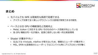 Copyright  Drecom Co.,  Ltd.  All  Rights  Reserved. 112
• モバイルでも NPR  は現実的な負荷で処理理できる
• アイディア次第で全く新しいグラフィックス表現が実現できる可能性
• ベースとなる GPU  の機能強化と性能向上
• Metal,  Vulkan に対応する GPU  そのもののベース性能が向上している
• 各 GPU  機能の均⼀一化が進み、拡張に依存しない統⼀一的な実装環境
• Shader が書きやすい
• GLSLでは #include,  #define  が使えないため、複雑なシェーダーが書き⾟辛い
• MSL,  SPIR-‐‑‒V(変換前のシェーダー)  ではコンパイル時にプリプロセッサが働く
まとめ
 
