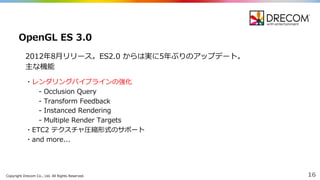 Copyright  Drecom Co.,  Ltd.  All  Rights  Reserved. 16
2012年年8⽉月リリース。ES2.0  からは実に5年年ぶりのアップデート。
主な機能
・レンダリングパイプラインの強化
-‐‑‒ Occlusion  Query
-‐‑‒ Transform  Feedback
-‐‑‒ Instanced  Rendering
-‐‑‒ Multiple  Render  Targets
・ETC2  テクスチャ圧縮形式のサポート
・and  more...
OpenGL  ES  3.0
 