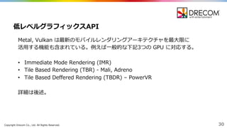 Copyright  Drecom Co.,  Ltd.  All  Rights  Reserved. 30
Metal,  Vulkan は最新のモバイルレンダリングアーキテクチャを最⼤大限に
活⽤用する機能も含まれている。例例えば⼀一般的な下記3つの GPU  に対応する。
• Immediate  Mode  Rendering  (IMR)
• Tile  Based  Rendering  (TBR)  -‐‑‒ Mali,  Adreno
• Tile  Based  Deffered  Rendering  (TBDR)  – PowerVR
詳細は後述。
低レベルグラフィックスAPI
 