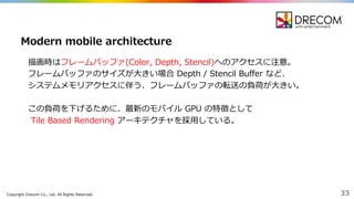 Copyright  Drecom Co.,  Ltd.  All  Rights  Reserved. 33
描画時はフレームバッファ(Color,  Depth,  Stencil)へのアクセスに注意。
フレームバッファのサイズが⼤大きい場合 Depth  /  Stencil  Buffer  など、
システムメモリアクセスに伴う、フレームバッファの転送の負荷が⼤大きい。
この負荷を下げるために、最新のモバイル GPU  の特徴として
Tile  Based  Rendering  アーキテクチャを採⽤用している。
Modern  mobile  architecture
 