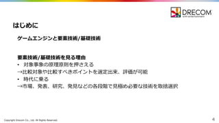 Copyright  Drecom Co.,  Ltd.  All  Rights  Reserved. 4
ゲームエンジンと要素技術/基礎技術
はじめに
要素技術/基礎技術を⾒見見る理理由
• 対象事象の原理理原則を押さえる
→⽐比較対象や⽐比較すべきポイントを選定出来、評価が可能
• 時代に乗る
→市場、発表、研究、発⾒見見などの各段階で⾒見見極め必要な技術を取捨選択
 