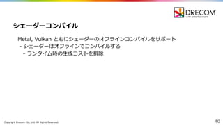 Copyright  Drecom Co.,  Ltd.  All  Rights  Reserved. 40
Metal,  Vulkan ともにシェーダーのオフラインコンパイルをサポート
-‐‑‒ シェーダーはオフラインでコンパイルする
-‐‑‒ ランタイム時の⽣生成コストを排除
シェーダーコンパイル
 