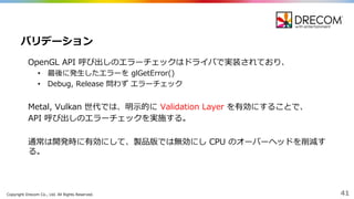 Copyright  Drecom Co.,  Ltd.  All  Rights  Reserved. 41
OpenGL  API  呼び出しのエラーチェックはドライバで実装されており、
• 最後に発⽣生したエラーを glGetError()  
• Debug,  Release  問わず エラーチェック
Metal,  Vulkan 世代では、明⽰示的に Validation  Layer  を有効にすることで、
API  呼び出しのエラーチェックを実施する。
通常は開発時に有効にして、製品版では無効にし CPU  のオーバーヘッドを削減す
る。
バリデーション
 