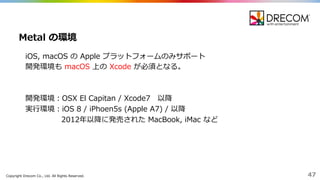 Copyright  Drecom Co.,  Ltd.  All  Rights  Reserved. 47
iOS,  macOS の Apple  プラットフォームのみサポート
開発環境も macOS 上の Xcode が必須となる。
開発環境：OSX  El  Capitan  /  Xcode7 以降降
実⾏行行環境：iOS 8  /  iPhoen5s  (Apple  A7)  /  以降降
2012年年以降降に発売された MacBook,  iMac  など
Metal  の環境
 