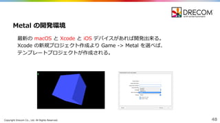 Copyright  Drecom Co.,  Ltd.  All  Rights  Reserved. 48
最新の macOS と Xcode と iOS デバイスがあれば開発出来る。
Xcode の新規プロジェクト作成より Game  -‐‑‒>  Metal  を選べば、
テンプレートプロジェクトが作成される。
Metal  の開発環境
 