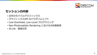 Copyright  Drecom Co.,  Ltd.  All  Rights  Reserved. 5
• 近年年のモバイルグラフィックス
• グラフィックスAPI  のパラダイムシフト
• Low-‐‑‒Overhead,  Low-‐‑‒Level  プログラミング
• Non-‐‑‒Photorealistic  Rendering  における⽔水彩画表現
• まとめ、質疑応答
セッションの内容
 