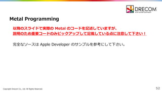Copyright  Drecom Co.,  Ltd.  All  Rights  Reserved. 52
以降降のスライドで実際の Metal  のコードを記述していますが、
説明のため重要コードのみピックアップして記載している点に注意して下さい！
完全なソースは Apple Developer  のサンプルを参考にして下さい。
Metal Programming
 