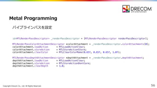 Copyright  Drecom Co.,  Ltd.  All  Rights  Reserved. 56
Metal  Programming
id<MTLRenderPassDescriptor> _renderPassDescriptor = [MTLRenderPassDescriptor renderPassDescriptor];
MTLRenderPassColorAttachmentDescriptor *colorAttachment = _renderPassDescriptor.colorAttachments[0];
colorAttachment.loadAction = MTLLoadActionClear;
colorAttachment.storeAction = MTLStoreActionStore;
colorAttachment.clearColor = MTLClearColorMake(0.65f, 0.65f, 0.65f, 1.0f);
MTLRenderPassDepthAttachmentDescriptor *depthAttachment = _renderPassDescriptor.depthAttachment;
depthAttachment.loadAction = MTLLoadActionClear;
depthAttachment.storeAction = MTLStoreActionDontCare;
depthAttachment.clearDepth = 1.0;
パイプラインパスを設定
 