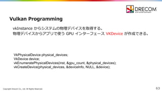 Copyright  Drecom Co.,  Ltd.  All  Rights  Reserved. 63
vkInstance からシステムの物理理デバイスを取得する。
物理理デバイスからアプリで使う GPU  インターフェース VKDevice が作成できる。
Vulkan Programming
VkPhysicalDevice physical_devices;;
VkDevice device;;
vkEnumeratePhysicalDevices(inst,  &gpu_count,  &physical_devices);;
vkCreateDevice(physical_devices,  &deviceInfo,  NULL,  &device);;
 