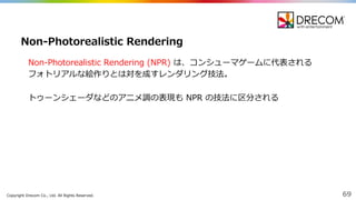Copyright  Drecom Co.,  Ltd.  All  Rights  Reserved. 69
Non-‐‑‒Photorealistic  Rendering  (NPR)  は、コンシューマゲームに代表される
フォトリアルな絵作りとは対を成すレンダリング技法。
トゥーンシェーダなどのアニメ調の表現も NPR  の技法に区分される
Non-‐‑‒Photorealistic  Rendering
 
