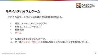 Copyright  Drecom Co.,  Ltd.  All  Rights  Reserved. 7
そもそもスマートフォンは多岐に渡る利利⽤用⽤用途がある。
• 電話、メール、メッセージアプリ
• SNS  (コミュニケーション)
• 動画視聴
• ゲーム
ゲームはあくまでコンテンツの⼀一つ。
ユーザーはバッテリーリソースを消費しながらこれらコンテンツを利利⽤用している。
モバイルデバイスとゲーム
 