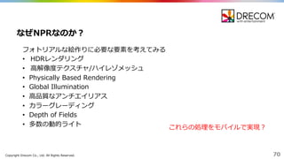 Copyright  Drecom Co.,  Ltd.  All  Rights  Reserved. 70
フォトリアルな絵作りに必要な要素を考えてみる
• HDRレンダリング
• ⾼高解像度度テクスチャ/ハイレゾメッシュ
• Physically  Based  Rendering
• Global  Illumination
• ⾼高品質なアンチエイリアス
• カラーグレーディング
• Depth  of  Fields
• 多数の動的ライト
なぜNPRなのか？
これらの処理理をモバイルで実現？
 