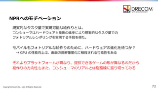 Copyright  Drecom Co.,  Ltd.  All  Rights  Reserved. 72
現実的なタスク量量で実現可能な絵作りとは。
コンシューマはハードウェアと技術の進歩により現実的なタスク量量での
フォトリアルレンダリングを実現する⼿手段を得た。
モバイルもフォトリアルな絵作りのために、ハードウェアの進化を待つか？
→  GPU  の性能向上は、画⾯面の⾼高解像度度化に相殺される可能性もある
それよりプラットフォームが異異なり、提供できるゲームの形が異異なるのだから
絵作りの⽅方向性もまた、コンシューマのリアルとは別路路線に振り切切ってみる
NPRへのモチベーション
 
