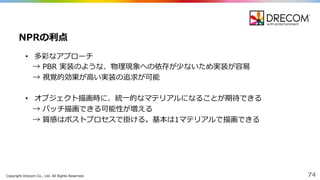 Copyright  Drecom Co.,  Ltd.  All  Rights  Reserved. 74
• 多彩なアプローチ
→ PBR 実装のような、物理理現象への依存が少ないため実装が容易易
→  視覚的効果が⾼高い実装の追求が可能
• オブジェクト描画時に、統⼀一的なマテリアルになることが期待できる
→  バッチ描画できる可能性が増える
→  質感はポストプロセスで掛ける。基本は1マテリアルで描画できる
NPRの利利点
 