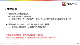 Copyright  Drecom Co.,  Ltd.  All  Rights  Reserved. 75
• 質感をポストポロセスへ
→ 描画マテリアルの簡素化
→ 描画オブジェクト数に依存せずに、NPR に関する負荷を固定で⾒見見積もる
• 繊細な表現ではなく、視認性の⾼高さを評価し採⽤用
→ 例例えば、⽇日本アニメとの親和性の⾼高さなど
アニメ表現はほぼ⼀一般的に⾏行行われているため、
今回は同じ題材を選ぶよりは思考を変えて⽔水彩画に挑戦する。
NPRの利利点
 