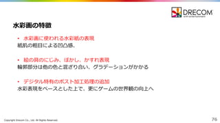 Copyright  Drecom Co.,  Ltd.  All  Rights  Reserved. 76
• ⽔水彩画に使われる⽔水彩紙の表現
紙肌の粗⽬目による凹凸感、
• 絵の具のにじみ、ぼかし、かすれ表現
輪輪郭部分は他の⾊色と混ざり合い、グラデーションがかかる
• デジタル特有のポスト加⼯工処理理の追加
⽔水彩表現をベースとした上で、更更にゲームの世界観の向上へ
⽔水彩画の特徴
 