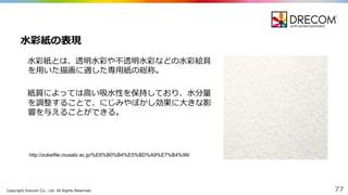 Copyright  Drecom Co.,  Ltd.  All  Rights  Reserved. 77
⽔水彩紙とは、透明⽔水彩や不不透明⽔水彩などの⽔水彩絵具
を⽤用いた描画に適した専⽤用紙の総称。
紙質によっては⾼高い吸⽔水性を保持しており、⽔水分量量
を調整することで、にじみやぼかし効果に⼤大きな影
響を与えることができる。
⽔水彩紙の表現
http://zokeifile.musabi.ac.jp/%E6%B0%B4%E5%BD%A9%E7%B4%99/
 