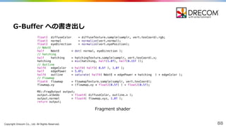 Copyright  Drecom Co.,  Ltd.  All  Rights  Reserved. 88
G-‐‑‒Buffer への書き出し
float3 diffuseColor = diffuseTexture.sample(samplr, vert.texCoord).rgb;
float3 normal = normalize(vert.normal);
float3 eyeDirection = normalize(vert.eyePosition);
// NdotE
half NdotE = dot( normal, eyeDirection );
// hatching
half hatching = hatchingTexture.sample(samplr, vert.texCoord).x;
hatching = mix(hatching, half(1.0f), half(0.15f ));
// Outline
half4 edgeColor = half4( half3( 0.6f ), 1.0f );
half edgePower = 5.0f;
half4 outline = saturate( half4( NdotE * edgePower * hatching ) + edgeColor );
// Flowmap
float4 flowmap = flowmapTexture.sample(samplr, vert.texCoord);
flowmap.xy = (flowmap.xy * float2(0.5f) ) + float2(0.5f);
MX::FragOutput output;
output.albedo = float4( diffuseColor, outline.x );
output.normal = float4( flowmap.xyz, 1.0f );
return output;
Fragment  shader
 