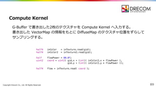Copyright  Drecom Co.,  Ltd.  All  Rights  Reserved. 89
G-‐‑‒Buffer  で書き出した2枚のテクスチャを Compute  Kernel  へ⼊入⼒力力する。
書き出した VectorMap の情報をもとに DiffuseMap のテクスチャ位置をずらして
サンプリングする。
Compute  Kernel
half4 inColor = inTexture.read(gid);
half4 inColor2 = inTexture2.read(gid);
half flowPower = 80.0f;
uint2 coord = uint2( gid.x + (int)( inColor2.x * flowPower ),
gid.y + (int)( inColor2.y * flowPower ));
half4 flow = inTexture.read( coord );
 