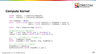 Copyright  Drecom Co.,  Ltd.  All  Rights  Reserved. 98
Compute  Kernel
half4 inColor = inTexture.read(gid);
half4 inColor2 = inTexture2.read(gid);
half flowPower = 80.0f;
uint2 coord = uint2( gid.x + (int)( inColor2.x * flowPower * noise ),
gid.y + (int)( inColor2.y * flowPower * noise ));
half4 flow = inTexture.read( coord );
// 輝度が高すぎるので、輝度を落とす
flow = mix( flow, half4( 1.0f ), (half)0.3f );
inColor = mix( inColor, half4( 1.0f ), (half)0.1f );
// パーリンノイズの強度をブレンドの強度にする
half flowBlend = noise;
half4 originMix = mix( inColor, flow, flowBlend );
// ハッチングとアウトラインを書き出す
originMix.w = inColor.w;
outTexture.write( half4( originMix ), gid );
 