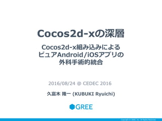 Copyright © GREE, Inc. All Rights Reserved.
Cocos2d-xの深層
2016/08/24 @ CEDEC 2016
久富木 隆一 (KUBUKI Ryuichi)
Cocos2d-x組み込みによる
ピュアAndroid/iOSアプリの
外科手術的統合
 