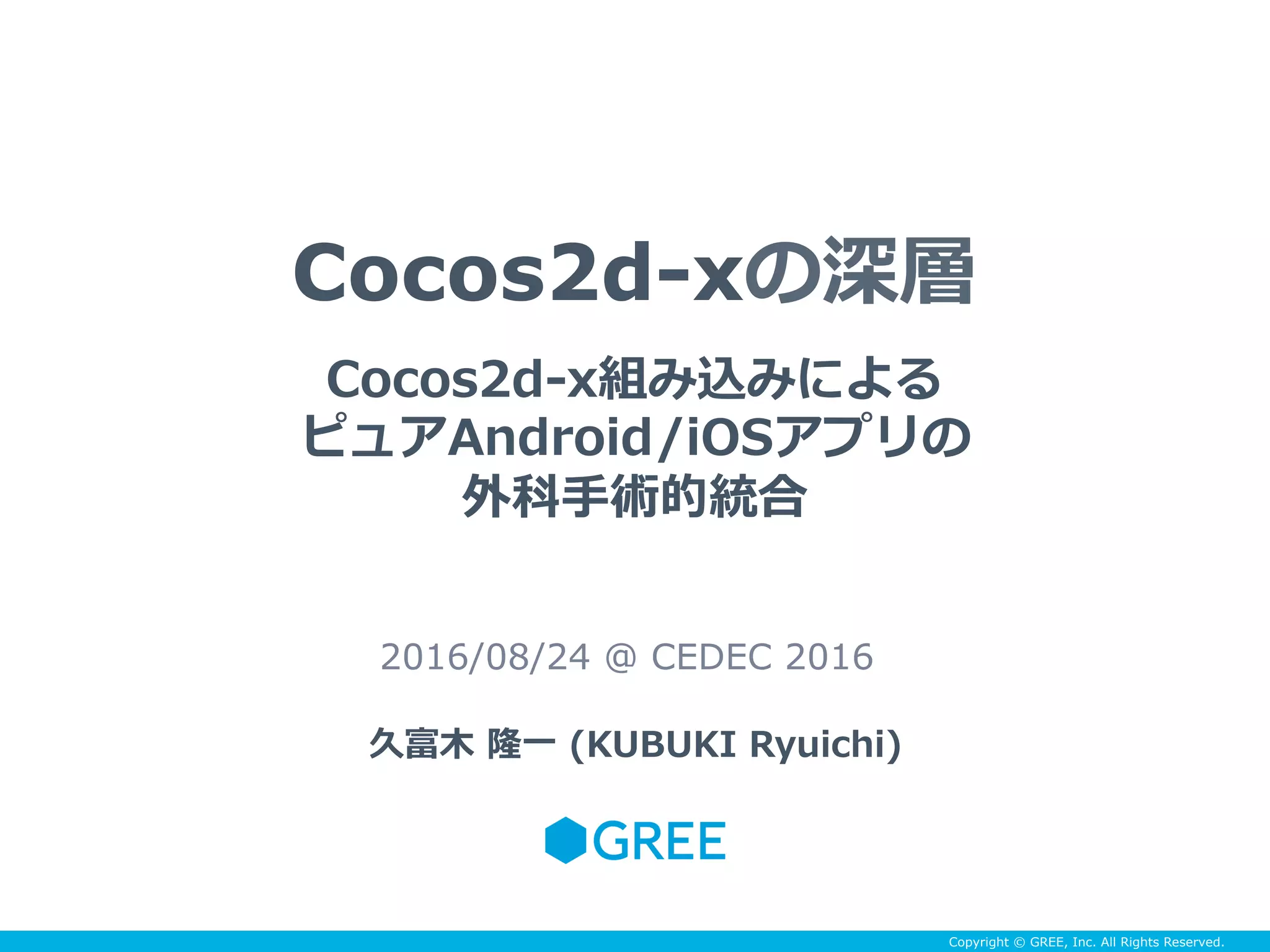 Copyright © GREE, Inc. All Rights Reserved.
Cocos2d-xの深層
2016/08/24 @ CEDEC 2016
久富⽊ 隆⼀ (KUBUKI Ryuichi)
Cocos2d-x組み込みによる
ピュアAndroid/iOSアプリの
外科⼿術的統合
 