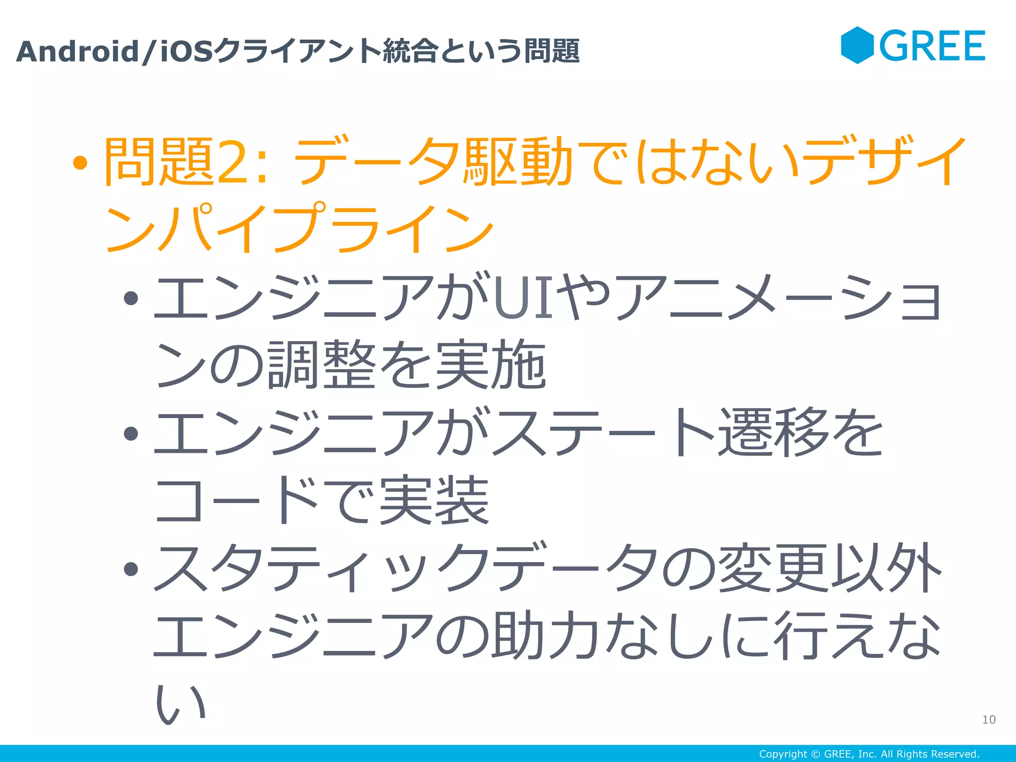 Copyright © GREE, Inc. All Rights Reserved.
Android/iOSクライアント統合という問題
10
• 問題2: データ駆動ではないデザイ
ンパイプライン
• エンジニアがUIやアニメーショ
ンの調整を実施
• エンジニアがステート遷移を
コードで実装
• スタティックデータの変更以外
エンジニアの助⼒なしに⾏えな
い
 