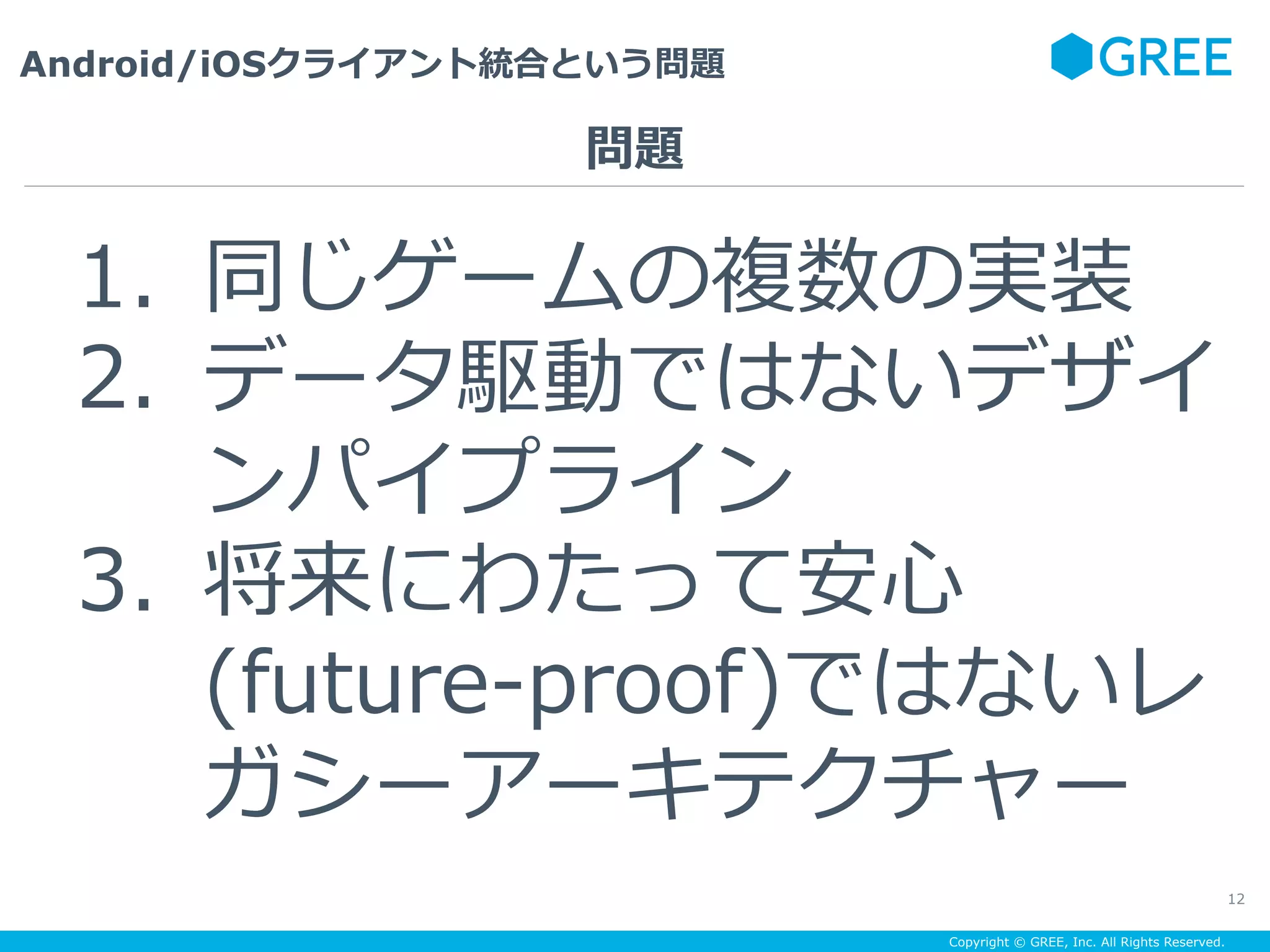 Copyright © GREE, Inc. All Rights Reserved.
Android/iOSクライアント統合という問題
12
1.  同じゲームの複数の実装
2.  データ駆動ではないデザイ
ンパイプライン
3.  将来にわたって安⼼
(future-proof)ではないレ
ガシーアーキテクチャー
問題
 