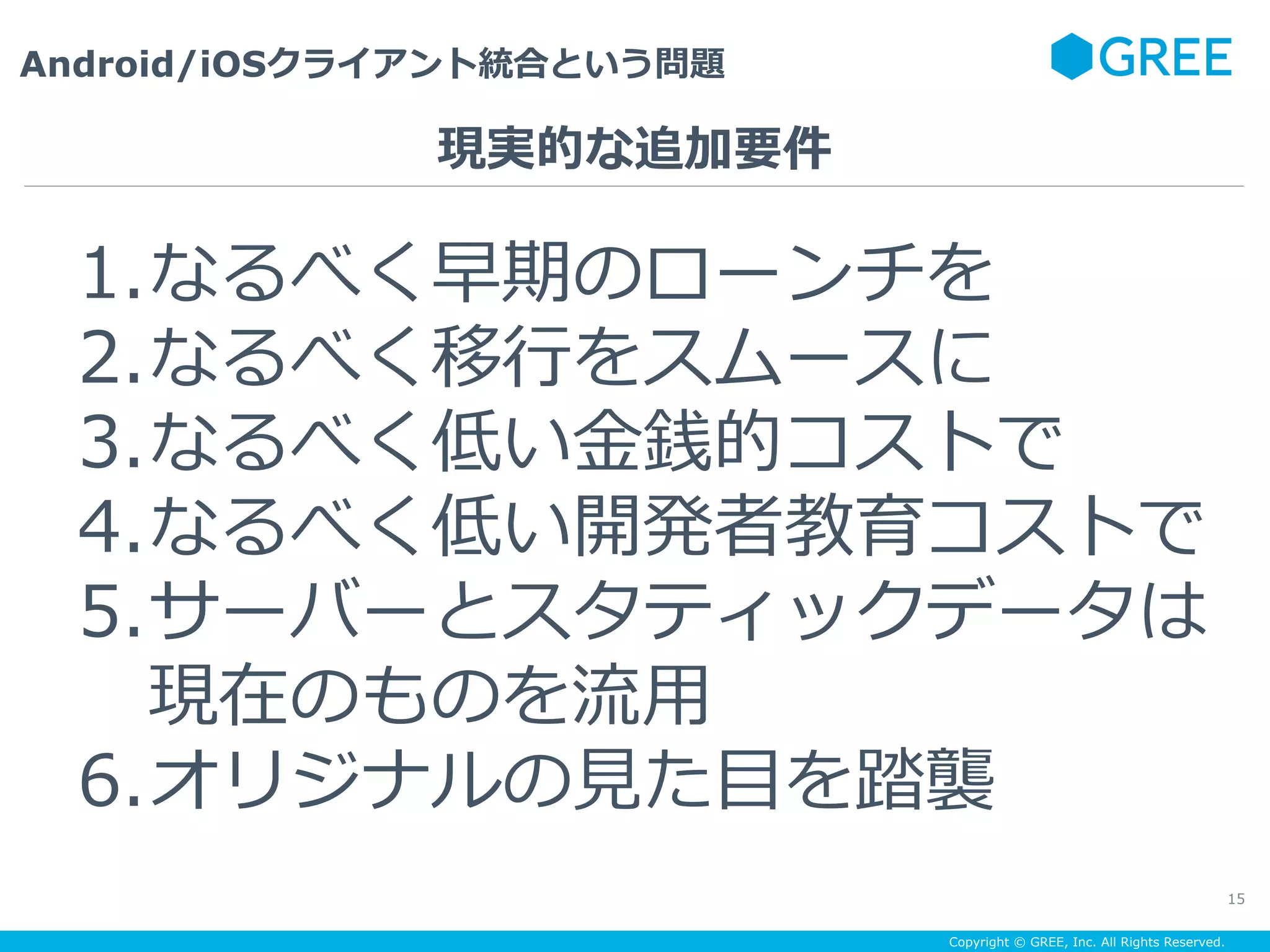 Copyright © GREE, Inc. All Rights Reserved.
Android/iOSクライアント統合という問題
15
1. なるべく早期のローンチを
2. なるべく移⾏をスムースに
3. なるべく低い⾦銭的コストで
4. なるべく低い開発者教育コストで
5. サーバーとスタティックデータは
現在のものを流⽤
6. オリジナルの⾒た⽬を踏襲
現実的な追加要件
 