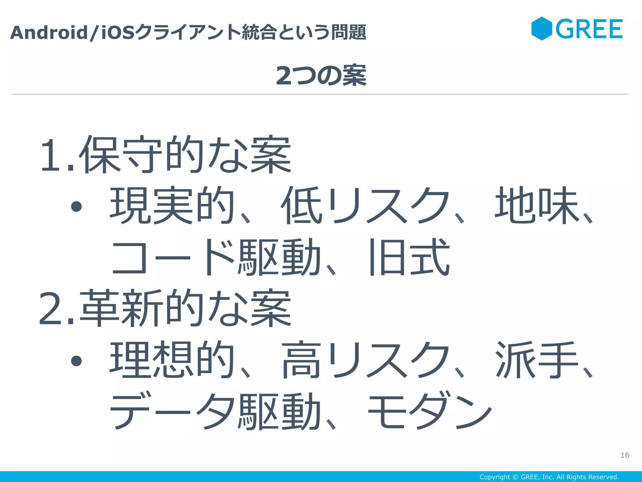 Copyright © GREE, Inc. All Rights Reserved.
Android/iOSクライアント統合という問題
16
1. 保守的な案
•  現実的、低リスク、地味、
コード駆動、旧式
2. ⾰新的な案
•  理想的、⾼リスク、派⼿、
データ駆動、モダン
2つの案
 
