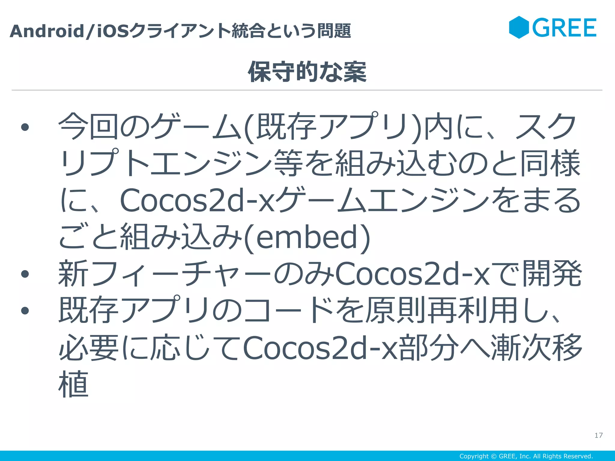 Copyright © GREE, Inc. All Rights Reserved.
Android/iOSクライアント統合という問題
17
•  今回のゲーム(既存アプリ)内に、スク
リプトエンジン等を組み込むのと同様
に、Cocos2d-xゲームエンジンをまる
ごと組み込み(embed)
•  新フィーチャーのみCocos2d-xで開発
•  既存アプリのコードを原則再利⽤し、
必要に応じてCocos2d-x部分へ漸次移
植
保守的な案
 