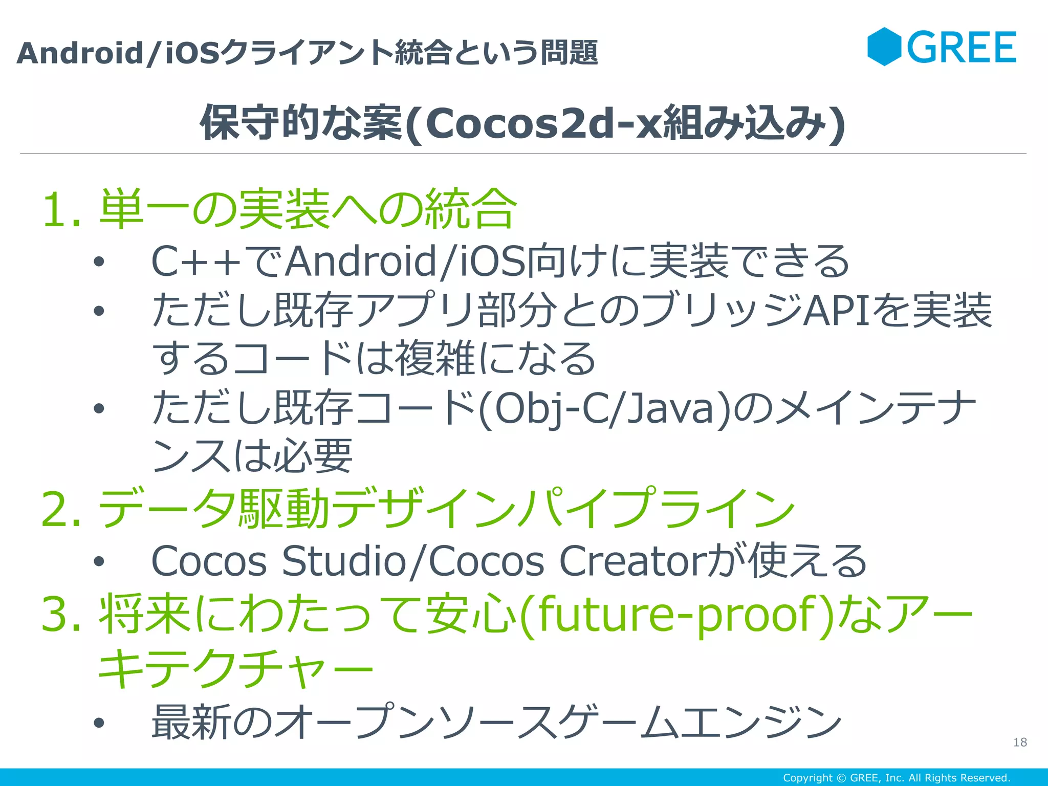 Copyright © GREE, Inc. All Rights Reserved.
Android/iOSクライアント統合という問題
18
1.  単⼀の実装への統合
•  C++でAndroid/iOS向けに実装できる
•  ただし既存アプリ部分とのブリッジAPIを実装
するコードは複雑になる
•  ただし既存コード(Obj-C/Java)のメインテナ
ンスは必要
2.  データ駆動デザインパイプライン
•  Cocos Studio/Cocos Creatorが使える
3.  将来にわたって安⼼(future-proof)なアー
キテクチャー
•  最新のオープンソースゲームエンジン
保守的な案(Cocos2d-x組み込み)
 