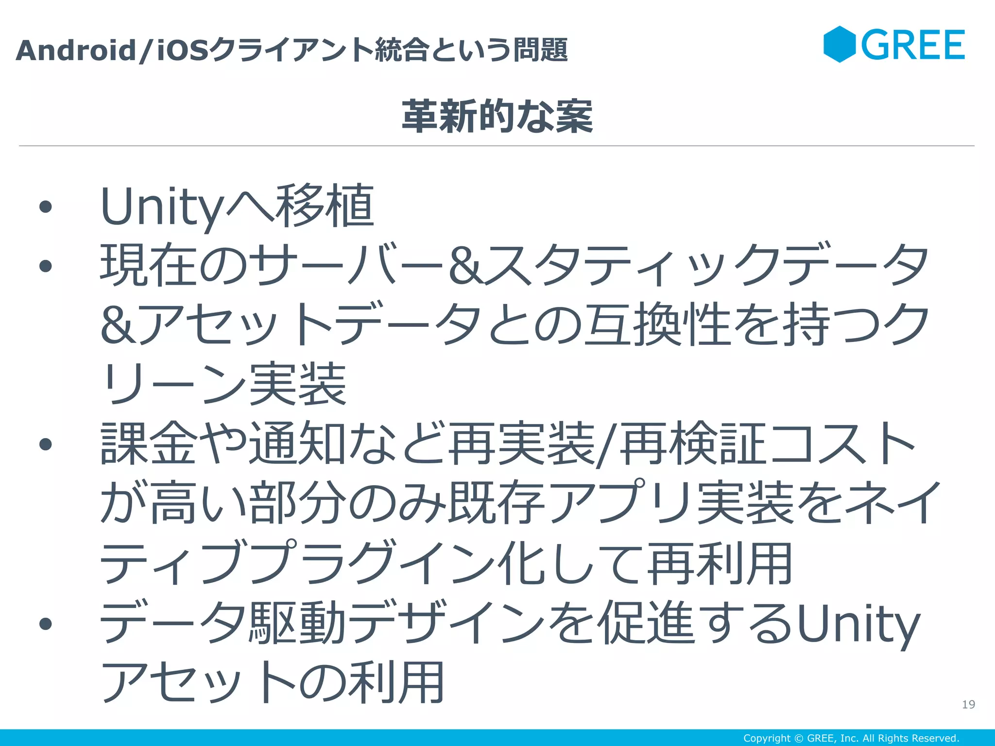 Copyright © GREE, Inc. All Rights Reserved.
Android/iOSクライアント統合という問題
19
•  Unityへ移植
•  現在のサーバー&スタティックデータ
&アセットデータとの互換性を持つク
リーン実装
•  課⾦や通知など再実装/再検証コスト
が⾼い部分のみ既存アプリ実装をネイ
ティブプラグイン化して再利⽤
•  データ駆動デザインを促進するUnity
アセットの利⽤
⾰新的な案
 