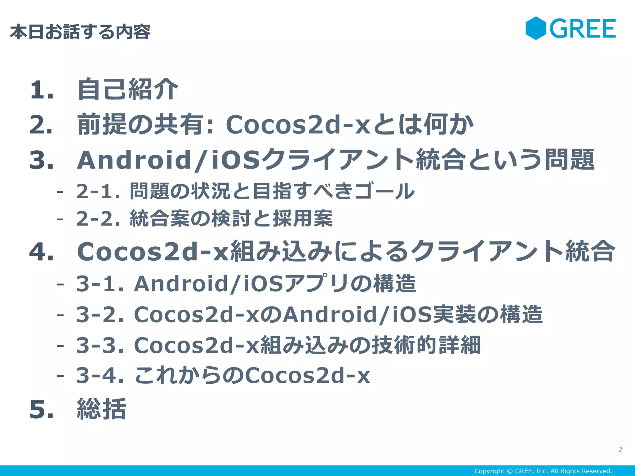 Copyright © GREE, Inc. All Rights Reserved.
本⽇お話する内容
2
1.  ⾃⼰紹介
2.  前提の共有: Cocos2d-xとは何か
3.  Android/iOSクライアント統合という問題
-  2-1. 問題の状況と⽬指すべきゴール
-  2-2. 統合案の検討と採⽤案
4.  Cocos2d-x組み込みによるクライアント統合
-  3-1. Android/iOSアプリの構造
-  3-2. Cocos2d-xのAndroid/iOS実装の構造
-  3-3. Cocos2d-x組み込みの技術的詳細
-  3-4. これからのCocos2d-x
5.  総括
 