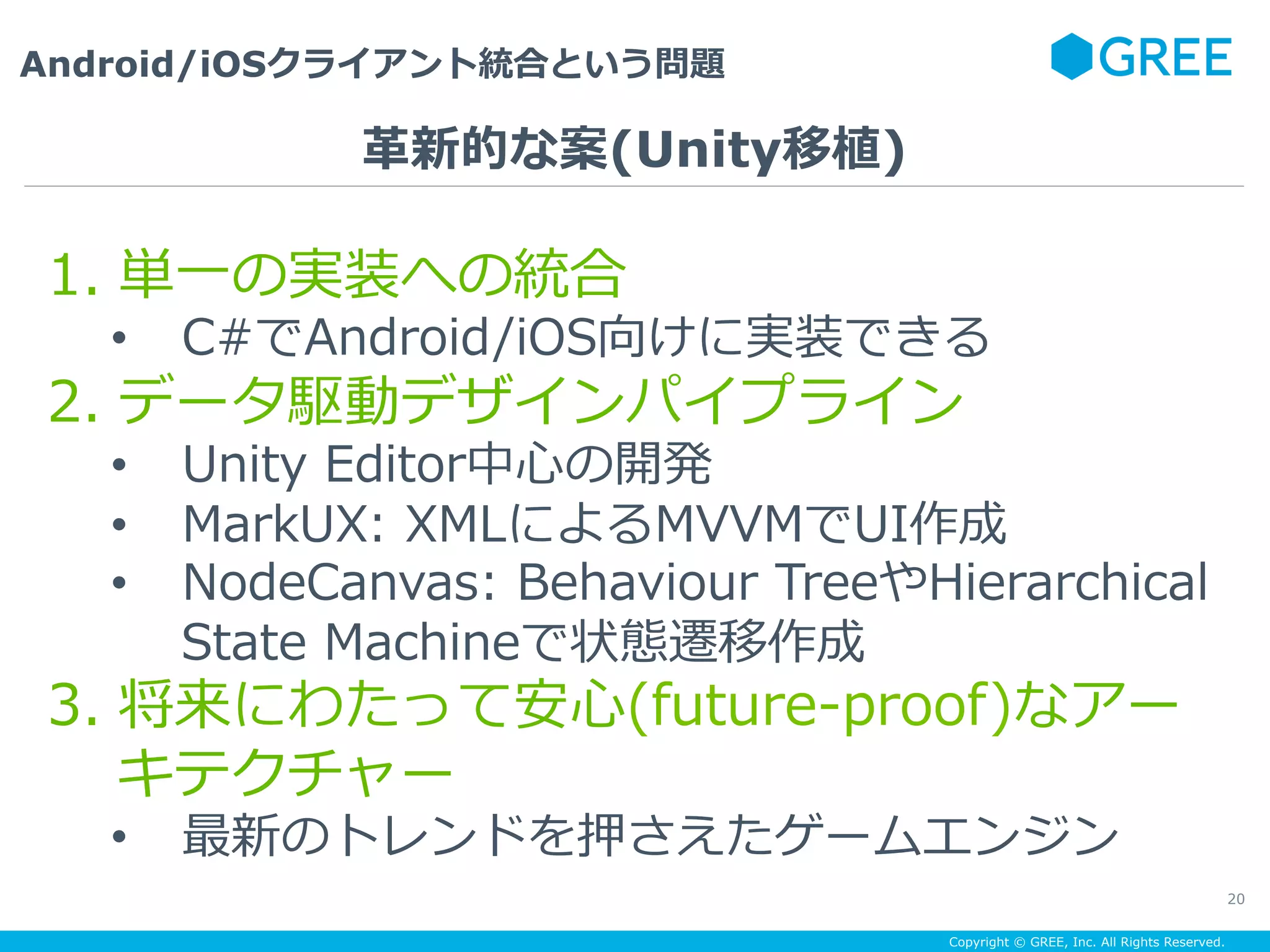 Copyright © GREE, Inc. All Rights Reserved.
Android/iOSクライアント統合という問題
20
1.  単⼀の実装への統合
•  C#でAndroid/iOS向けに実装できる
2.  データ駆動デザインパイプライン
•  Unity Editor中⼼の開発
•  MarkUX: XMLによるMVVMでUI作成
•  NodeCanvas: Behaviour TreeやHierarchical
State Machineで状態遷移作成
3.  将来にわたって安⼼(future-proof)なアー
キテクチャー
•  最新のトレンドを押さえたゲームエンジン
⾰新的な案(Unity移植)
 
