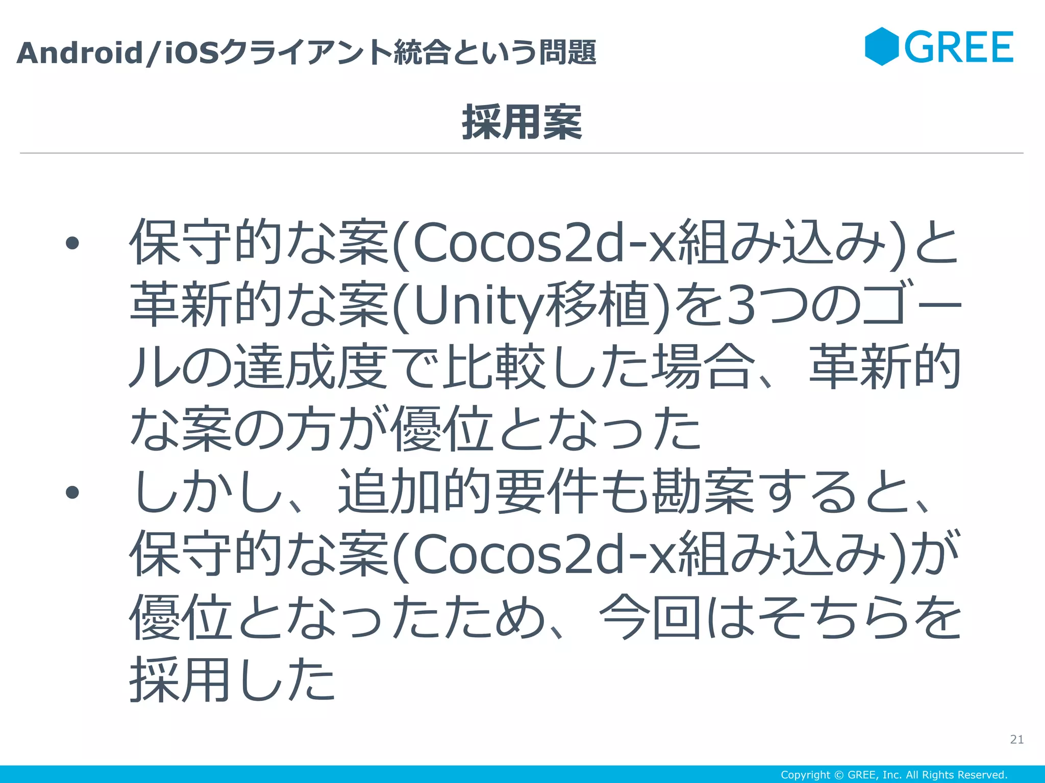 Copyright © GREE, Inc. All Rights Reserved.
Android/iOSクライアント統合という問題
21
•  保守的な案(Cocos2d-x組み込み)と
⾰新的な案(Unity移植)を3つのゴー
ルの達成度で⽐較した場合、⾰新的
な案の⽅が優位となった
•  しかし、追加的要件も勘案すると、
保守的な案(Cocos2d-x組み込み)が
優位となったため、今回はそちらを
採⽤した
採⽤案
 